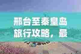 邢台至秦皇岛旅行攻略,最新路线推荐