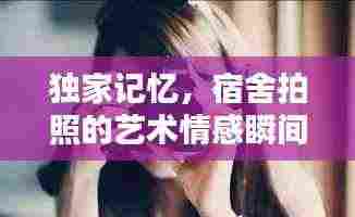独家记忆,宿舍拍照的艺术情感瞬间捕捉