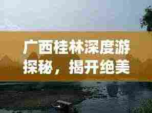 广西桂林深度游探秘,揭开绝美山水之城的神秘面纱