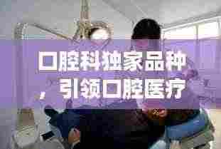 口腔科独家品种,引领口腔医疗革新之旅