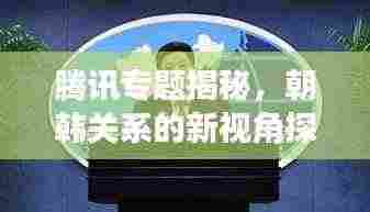 腾讯专题揭秘，朝韩关系的新视角探究