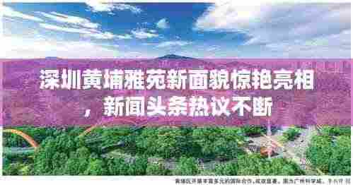 深圳黄埔雅苑新面貌惊艳亮相,新闻头条热议不断