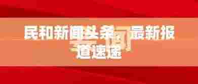 民和新闻头条,最新报道速递