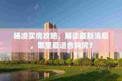 杨凌买房攻略,解读最新消息,哪里最适合购房?