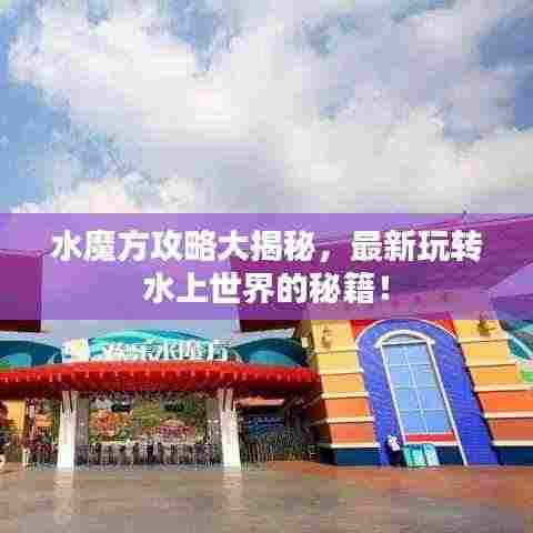 水魔方攻略大揭秘,最新玩转水上世界的秘籍!