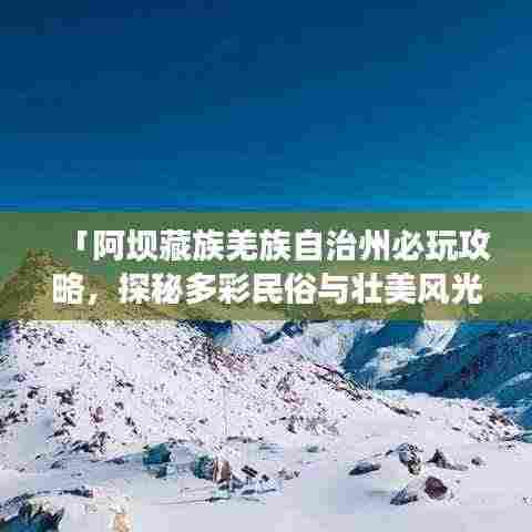 「阿坝藏族羌族自治州必玩攻略,探秘多彩民俗与壮美风光」