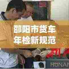 邵阳市货车年检新规范出炉,保障道路交通安全与环境保护双管齐下